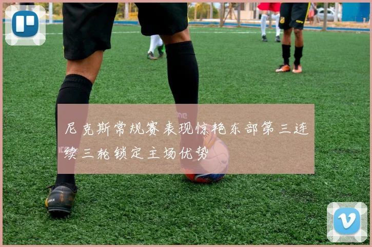 尼克斯常规赛表现惊艳东部第三连续三轮锁定主场优势