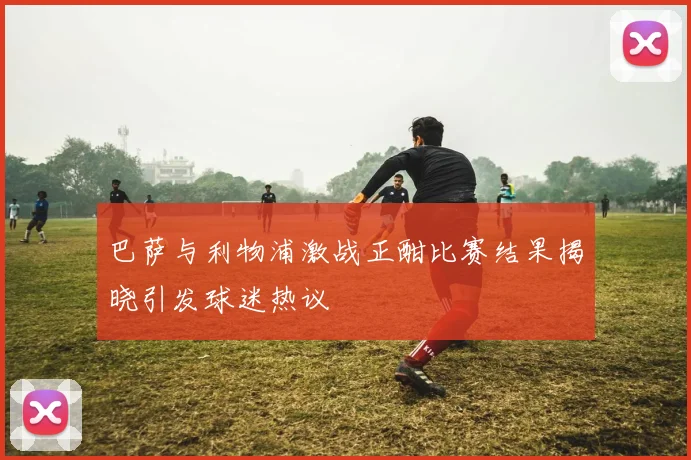 巴萨与利物浦激战正酣比赛结果揭晓引发球迷热议