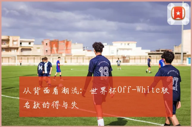 从背面看潮流：世界杯Off-White联名款的得与失